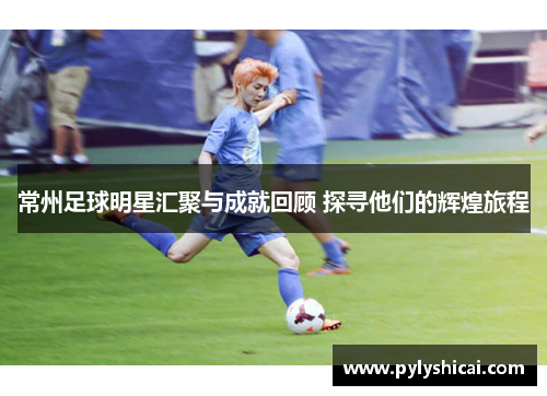 常州足球明星汇聚与成就回顾 探寻他们的辉煌旅程