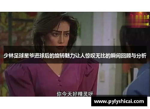 少林足球星爷进球后的旋转魅力让人惊叹无比的瞬间回顾与分析