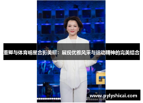 董卿与体育明星合影美照：展现优雅风采与运动精神的完美结合