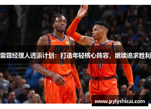 雷霆经理人透露计划：打造年轻核心阵容，继续追求胜利